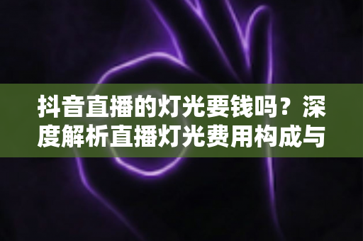 抖音直播的灯光要钱吗?深度解析直播灯光费用构成与省钱包指南 抖音直播的灯光要钱吗?深度解析直播灯光费用构成与省钱包指南
