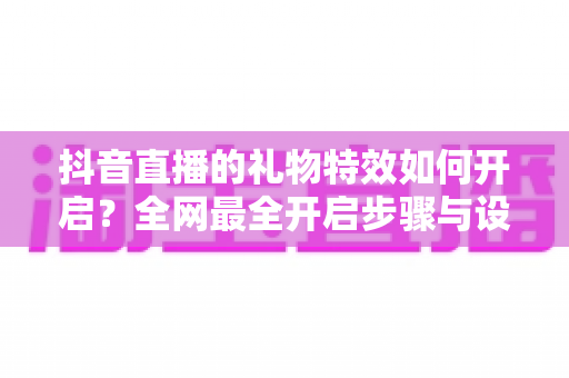 抖音直播的礼物特效如何开启?全网最全开启步骤与设置技巧详解 抖音直播的礼物特效如何开启?全网最全开启步骤与设置技巧详解