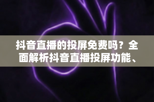 抖音直播的投屏免费吗?全面解析抖音直播投屏功能、操作方法与使用技巧 抖音直播的投屏免费吗?全面解析抖音直播投屏功能、操作方法与使用技巧
