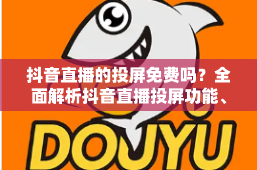 抖音直播的投屏免费吗?全面解析抖音直播投屏功能、操作方法与使用技巧 抖音直播的投屏免费吗?全面解析抖音直播投屏功能、操作方法与使用技巧