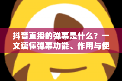 抖音直播的弹幕是什么?一文读懂弹幕功能、作用与使用全攻略 抖音直播的弹幕是什么?一文读懂弹幕功能、作用与使用全攻略