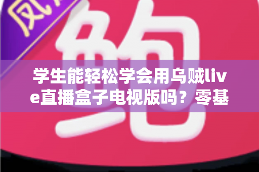 学生能轻松学会用乌贼live直播盒子电视版吗？零基础新手入门与使用体验全面解析