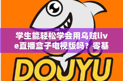学生能轻松学会用乌贼live直播盒子电视版吗？零基础新手入门与使用体验全面解析