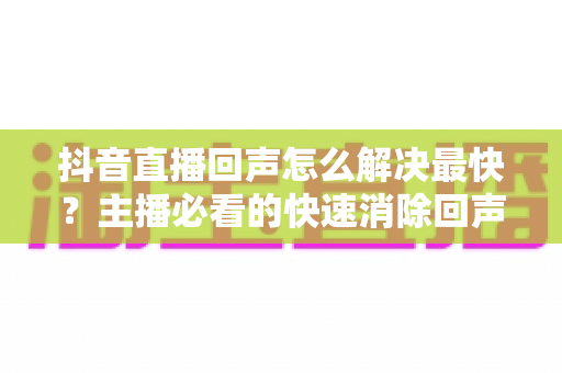 抖音直播回声怎么解决最快?主播必看的快速消除回声全攻略 抖音直播回声怎么解决最快?主播必看的快速消除回声全攻略