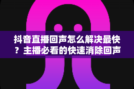 抖音直播回声怎么解决最快?主播必看的快速消除回声全攻略 抖音直播回声怎么解决最快?主播必看的快速消除回声全攻略