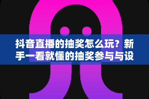 抖音直播的抽奖怎么玩？新手一看就懂的抽奖参与与设置全攻略