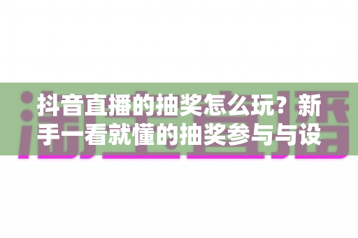 抖音直播的抽奖怎么玩？新手一看就懂的抽奖参与与设置全攻略