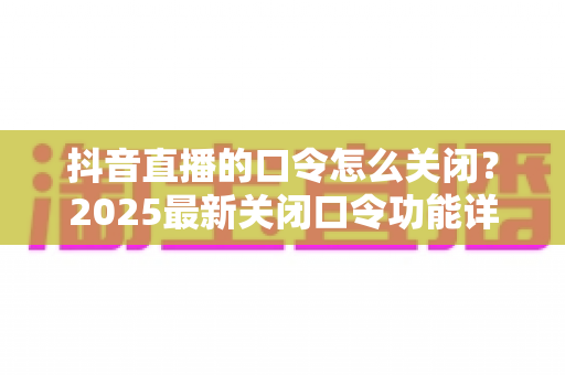 抖音直播的口令怎么关闭?2025最新关闭口令功能详细教程与实用技巧全解析 抖音直播的口令怎么关闭?2025最新关闭口令功能详细教程与实用技巧全解析