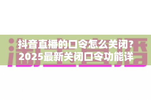 抖音直播的口令怎么关闭?2025最新关闭口令功能详细教程与实用技巧全解析 抖音直播的口令怎么关闭?2025最新关闭口令功能详细教程与实用技巧全解析