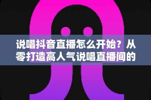 说唱抖音直播怎么开始?从零打造高人气说唱直播间的完整实操指南 说唱抖音直播怎么开始?从零打造高人气说唱直播间的完整实操指南