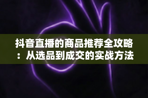 抖音直播的商品推荐全攻略：从选品到成交的实战方法论