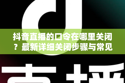 抖音直播的口令在哪里关闭?最新详细关闭步骤与常见问题一文学会 抖音直播的口令在哪里关闭?最新详细关闭步骤与常见问题一文学会