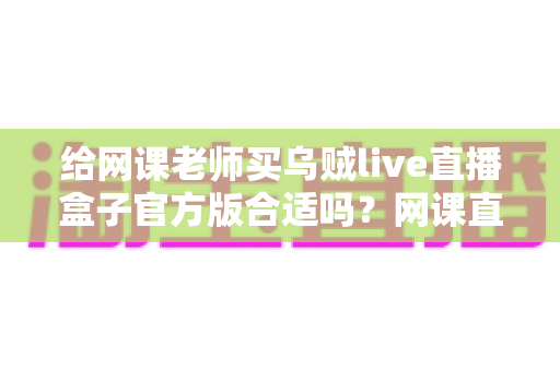 给网课老师买乌贼live直播盒子官方版合适吗?网课直播设备选购全攻略与避坑指南 给网课老师买乌贼live直播盒子官方版合适吗?网课直播设备选购全攻略与避坑指南