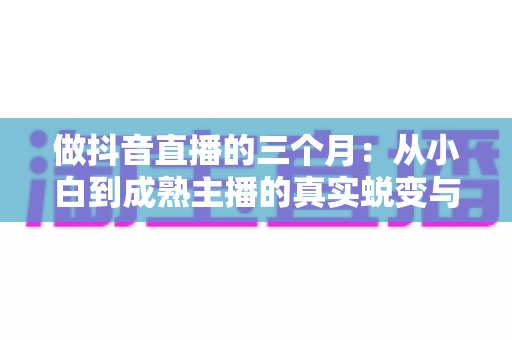 做抖音直播的三个月:从小白到成熟主播的真实蜕变与实战经验全解析 做抖音直播的三个月:从小白到成熟主播的真实蜕变与实战经验全解析