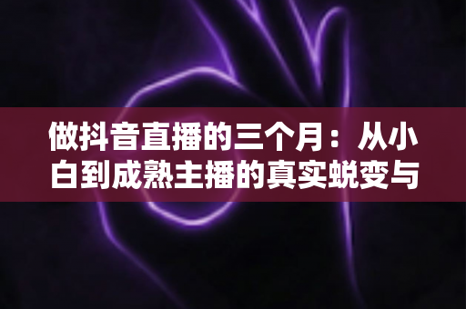 做抖音直播的三个月:从小白到成熟主播的真实蜕变与实战经验全解析 做抖音直播的三个月:从小白到成熟主播的真实蜕变与实战经验全解析