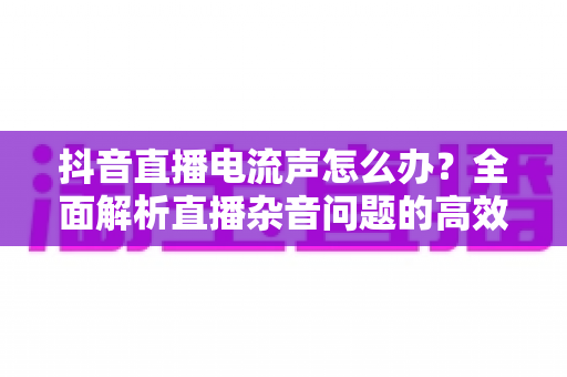 抖音直播电流声怎么办？全面解析直播杂音问题的高效解决方案