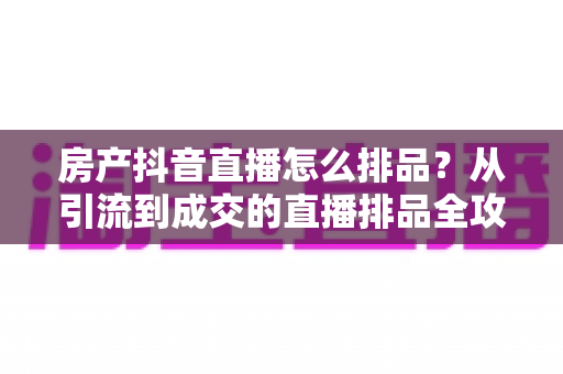房产抖音直播怎么排品?从引流到成交的直播排品全攻略 房产抖音直播怎么排品?从引流到成交的直播排品全攻略