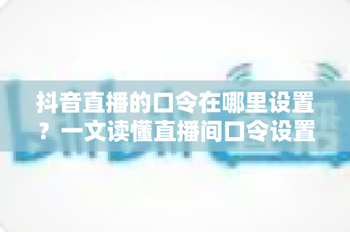 抖音直播的口令在哪里设置?一文读懂直播间口令设置方法与运营技巧 抖音直播的口令在哪里设置?一文读懂直播间口令设置方法与运营技巧
