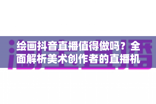 绘画抖音直播值得做吗?全面解析美术创作者的直播机遇与实战指南 绘画抖音直播值得做吗?全面解析美术创作者的直播机遇与实战指南