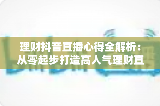 理财抖音直播心得全解析:从零起步打造高人气理财直播间的实战经验、涨粉技巧与合规避坑指南 理财抖音直播心得全解析:从零起步打造高人气理财直播间的实战经验、涨粉技巧与合规避坑指南
