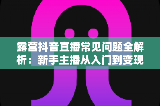 露营抖音直播常见问题全解析:新手主播从入门到变现的实战避坑指南 露营抖音直播常见问题全解析:新手主播从入门到变现的实战避坑指南