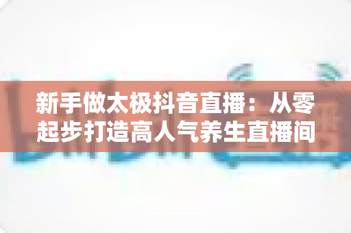 新手做太极抖音直播:从零起步打造高人气养生直播间的实战指南 新手做太极抖音直播:从零起步打造高人气养生直播间的实战指南