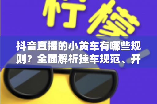 抖音直播的小黄车有哪些规则?全面解析挂车规范、开通条件与避坑指南 抖音直播的小黄车有哪些规则?全面解析挂车规范、开通条件与避坑指南