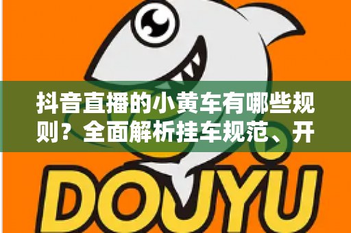抖音直播的小黄车有哪些规则?全面解析挂车规范、开通条件与避坑指南 抖音直播的小黄车有哪些规则?全面解析挂车规范、开通条件与避坑指南