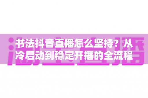 书法抖音直播怎么坚持?从冷启动到稳定开播的全流程实战心法 书法抖音直播怎么坚持?从冷启动到稳定开播的全流程实战心法