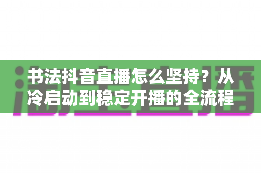 书法抖音直播怎么坚持?从冷启动到稳定开播的全流程实战心法 书法抖音直播怎么坚持?从冷启动到稳定开播的全流程实战心法