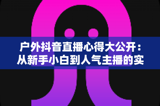 户外抖音直播心得大公开:从新手小白到人气主播的实战经验与避坑指南 户外抖音直播心得大公开:从新手小白到人气主播的实战经验与避坑指南