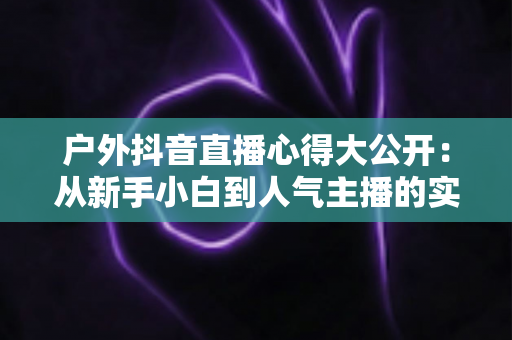 户外抖音直播心得大公开:从新手小白到人气主播的实战经验与避坑指南 户外抖音直播心得大公开:从新手小白到人气主播的实战经验与避坑指南