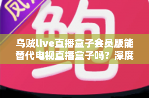 乌贼live直播盒子会员版能替代电视直播盒子吗?深度对比分析与选购建议 乌贼live直播盒子会员版能替代电视直播盒子吗?深度对比分析与选购建议