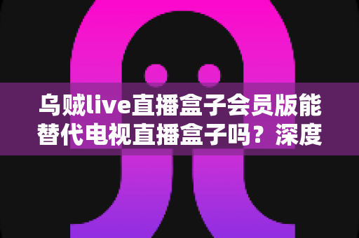 乌贼live直播盒子会员版能替代电视直播盒子吗？深度对比分析与选购建议