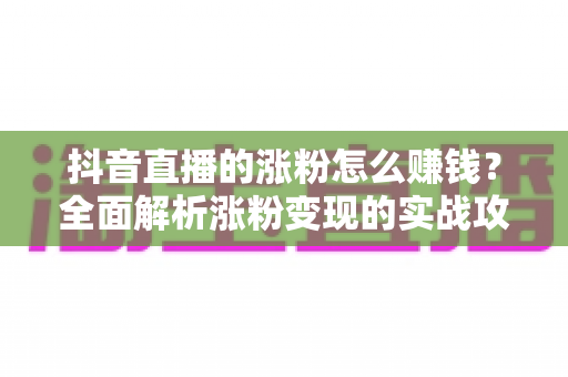 抖音直播的涨粉怎么赚钱?全面解析涨粉变现的实战攻略与盈利路径 抖音直播的涨粉怎么赚钱?全面解析涨粉变现的实战攻略与盈利路径