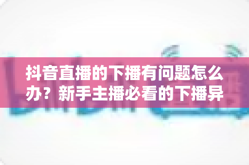 抖音直播的下播有问题怎么办？新手主播必看的下播异常排查指南与实用解决方案