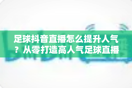足球抖音直播怎么提升人气？从零打造高人气足球直播间的全方位实战指南