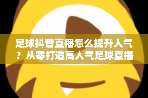 足球抖音直播怎么提升人气？从零打造高人气足球直播间的全方位实战指南