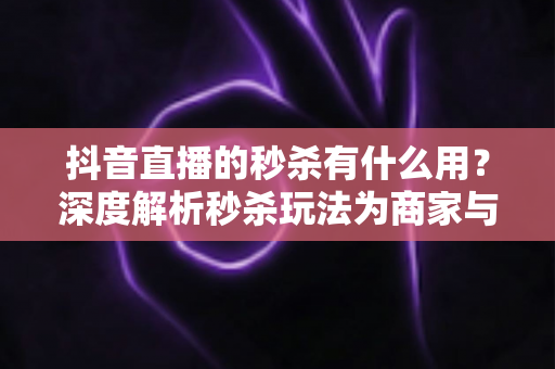 抖音直播的秒杀有什么用?深度解析秒杀玩法为商家与用户创造的多重价值 抖音直播的秒杀有什么用?深度解析秒杀玩法为商家与用户创造的多重价值