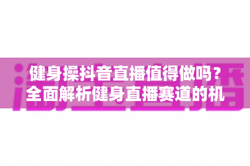 健身操抖音直播值得做吗？全面解析健身直播赛道的机会、挑战与变现攻略