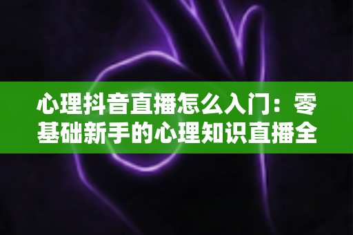 心理抖音直播怎么入门:零基础新手的心理知识直播全攻略与实操指南 心理抖音直播怎么入门:零基础新手的心理知识直播全攻略与实操指南