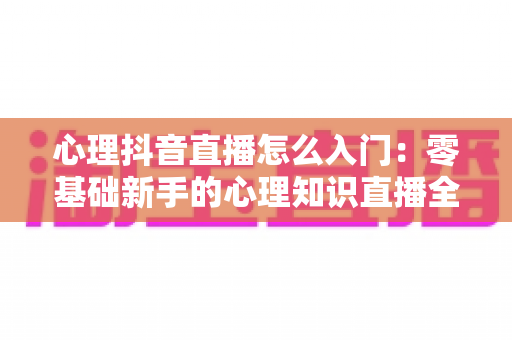 心理抖音直播怎么入门：零基础新手的心理知识直播全攻略与实操指南