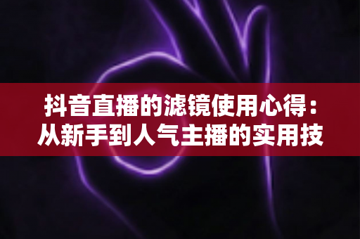 抖音直播的滤镜使用心得:从新手到人气主播的实用技巧全解析 抖音直播的滤镜使用心得:从新手到人气主播的实用技巧全解析