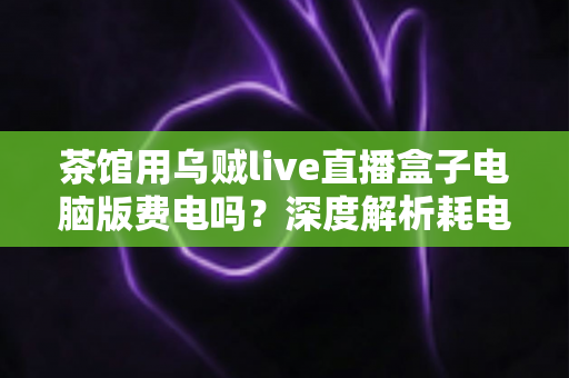 茶馆用乌贼live直播盒子电脑版费电吗？深度解析耗电真相与省电妙招