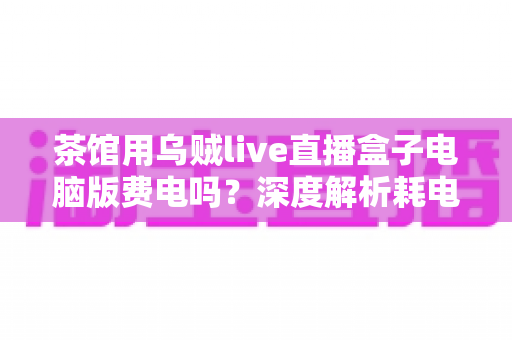 茶馆用乌贼live直播盒子电脑版费电吗？深度解析耗电真相与省电妙招