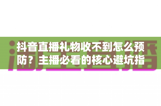 抖音直播礼物收不到怎么预防？主播必看的核心避坑指南