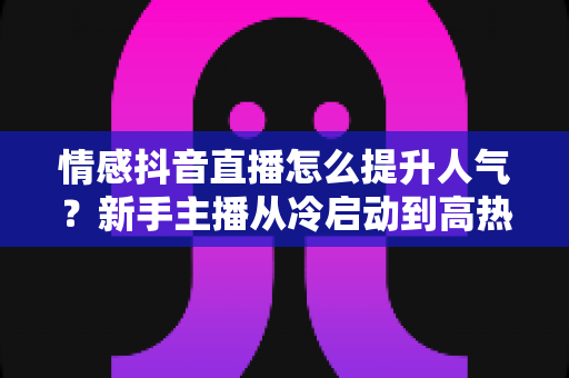 情感抖音直播怎么提升人气?新手主播从冷启动到高热度的完整实战指南 情感抖音直播怎么提升人气?新手主播从冷启动到高热度的完整实战指南