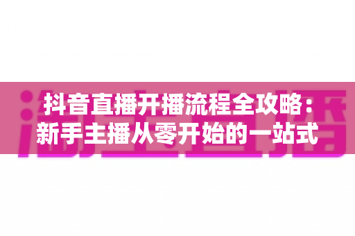 抖音直播开播流程全攻略:新手主播从零开始的一站式实操指南 抖音直播开播流程全攻略:新手主播从零开始的一站式实操指南