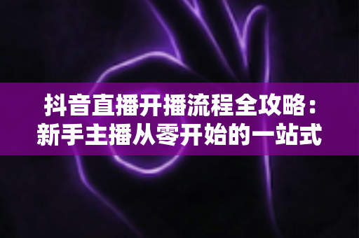 抖音直播开播流程全攻略:新手主播从零开始的一站式实操指南 抖音直播开播流程全攻略:新手主播从零开始的一站式实操指南
