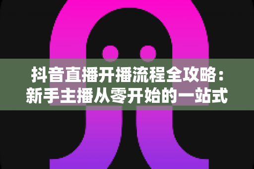 抖音直播开播流程全攻略：新手主播从零开始的一站式实操指南